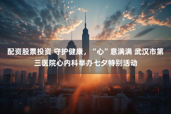 配资股票投资 守护健康，“心”意满满 武汉市第三医院心内科举办七夕特别活动
