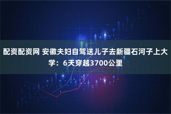配资配资网 安徽夫妇自驾送儿子去新疆石河子上大学：6天穿越3700公里