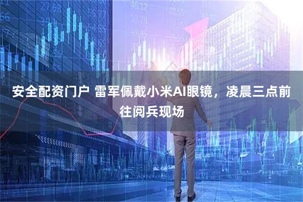 安全配资门户 雷军佩戴小米AI眼镜，凌晨三点前往阅兵现场