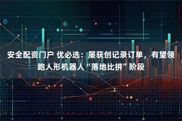 安全配资门户 优必选：屡获创记录订单，有望领跑人形机器人“落地比拼”阶段