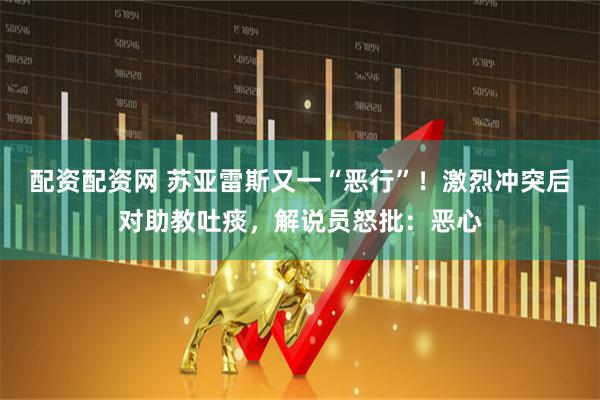 配资配资网 苏亚雷斯又一“恶行”！激烈冲突后对助教吐痰，解说员怒批：恶心