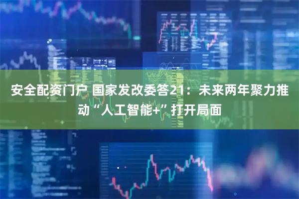 安全配资门户 国家发改委答21：未来两年聚力推动“人工智能+”打开局面