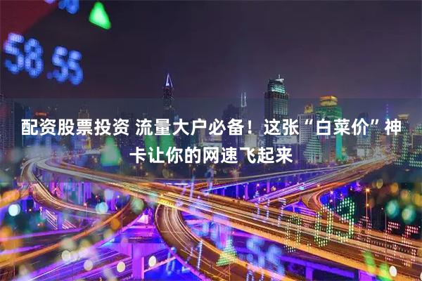 配资股票投资 流量大户必备！这张“白菜价”神卡让你的网速飞起来