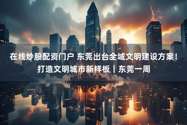 在线炒股配资门户 东莞出台全域文明建设方案！打造文明城市新样板｜东莞一周