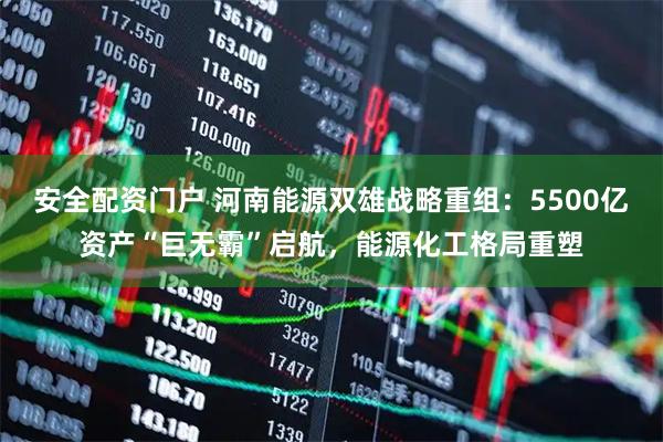 安全配资门户 河南能源双雄战略重组：5500亿资产“巨无霸”启航，能源化工格局重塑